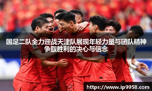 lewin乐玩官网国足二队全力迎战天津队展现年轻力量与团队精神争取胜利的决心与信念